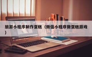 驻马店旅游小程序制作蛋糕（微信小程序做蛋糕游戏）